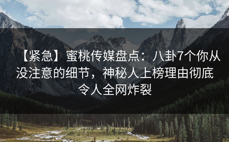 【紧急】蜜桃传媒盘点：八卦7个你从没注意的细节，神秘人上榜理由彻底令人全网炸裂