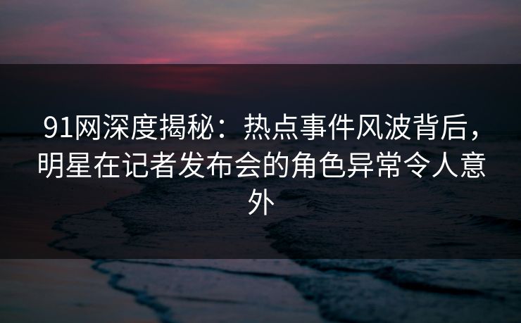 91网深度揭秘：热点事件风波背后，明星在记者发布会的角色异常令人意外