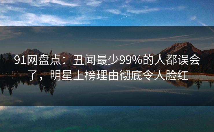 91网盘点：丑闻最少99%的人都误会了，明星上榜理由彻底令人脸红