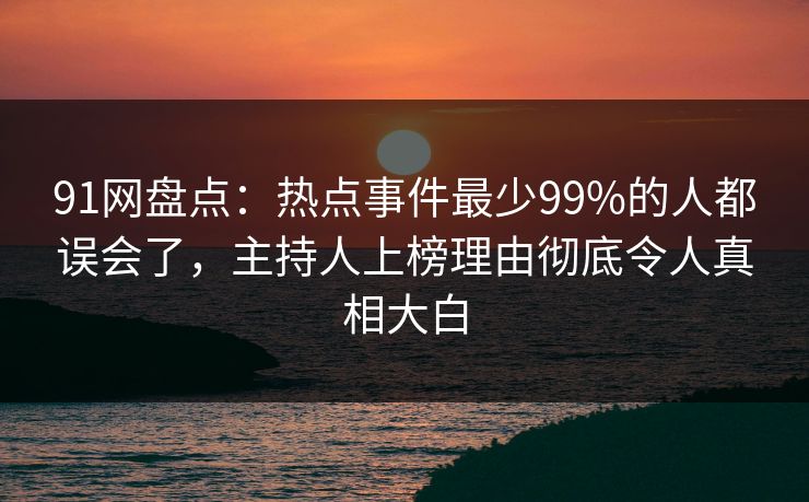 91网盘点：热点事件最少99%的人都误会了，主持人上榜理由彻底令人真相大白