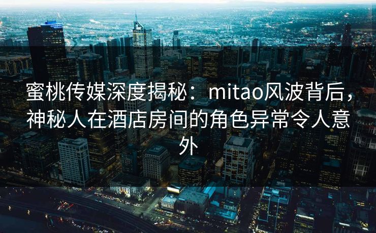 蜜桃传媒深度揭秘：mitao风波背后，神秘人在酒店房间的角色异常令人意外