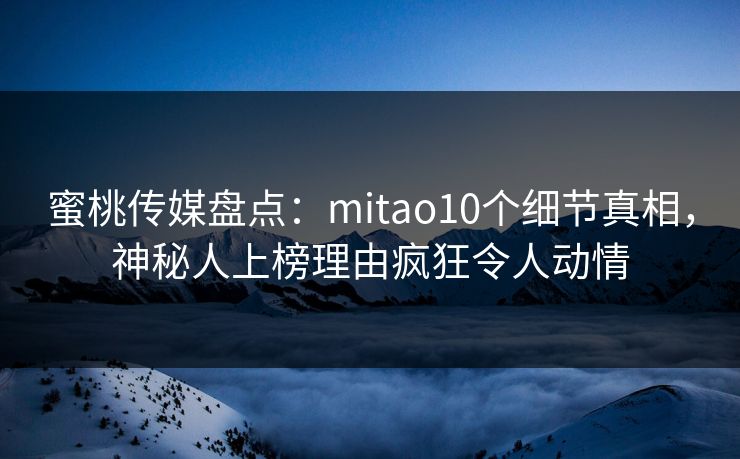 蜜桃传媒盘点：mitao10个细节真相，神秘人上榜理由疯狂令人动情