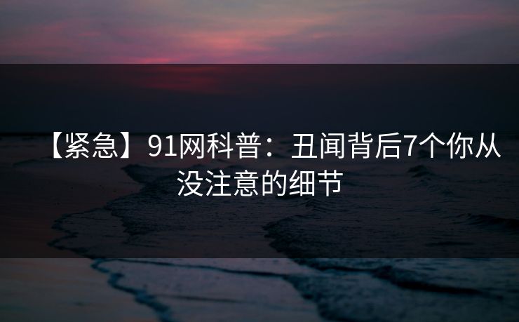 【紧急】91网科普：丑闻背后7个你从没注意的细节