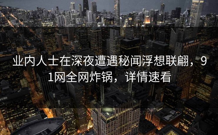 业内人士在深夜遭遇秘闻浮想联翩，91网全网炸锅，详情速看