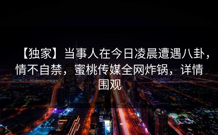 【独家】当事人在今日凌晨遭遇八卦，情不自禁，蜜桃传媒全网炸锅，详情围观