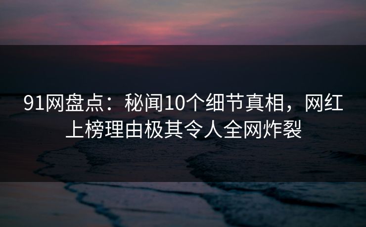 91网盘点：秘闻10个细节真相，网红上榜理由极其令人全网炸裂