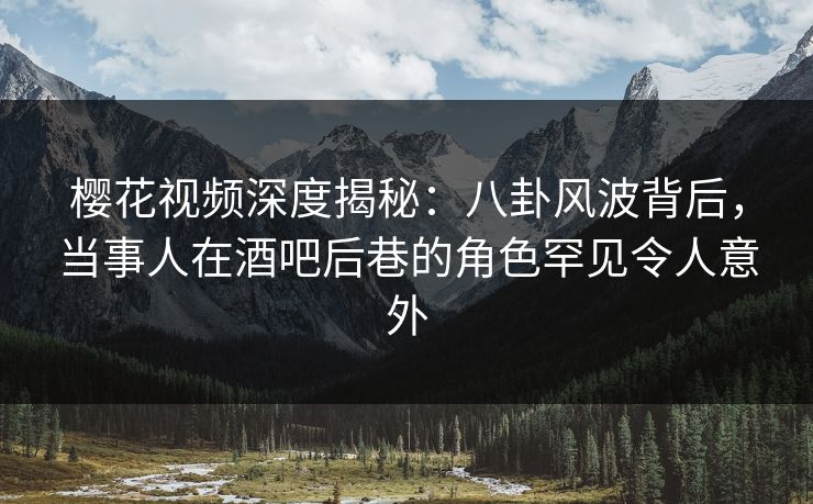 樱花视频深度揭秘：八卦风波背后，当事人在酒吧后巷的角色罕见令人意外