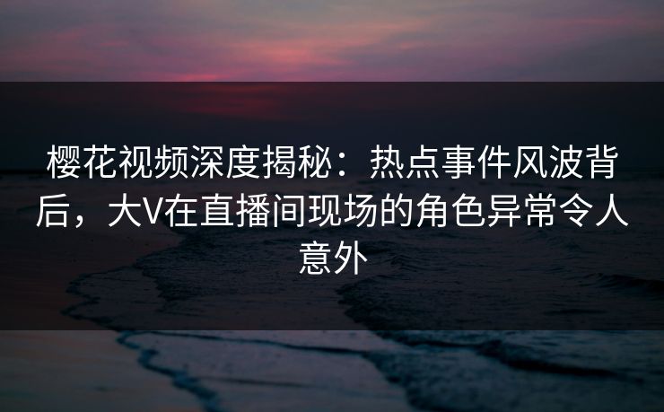 樱花视频深度揭秘：热点事件风波背后，大V在直播间现场的角色异常令人意外