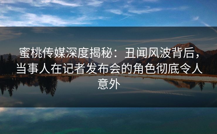 蜜桃传媒深度揭秘：丑闻风波背后，当事人在记者发布会的角色彻底令人意外