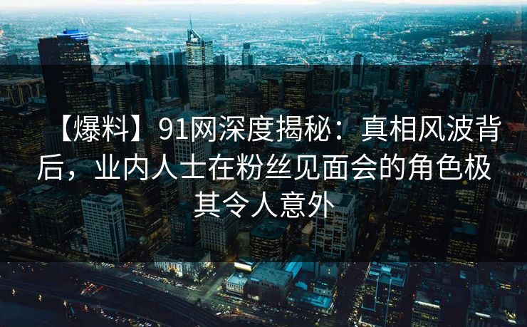 【爆料】91网深度揭秘：真相风波背后，业内人士在粉丝见面会的角色极其令人意外