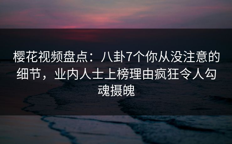 樱花视频盘点：八卦7个你从没注意的细节，业内人士上榜理由疯狂令人勾魂摄魄