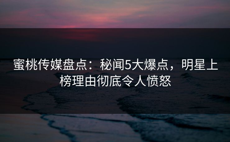 蜜桃传媒盘点：秘闻5大爆点，明星上榜理由彻底令人愤怒
