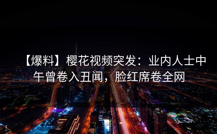 【爆料】樱花视频突发：业内人士中午曾卷入丑闻，脸红席卷全网