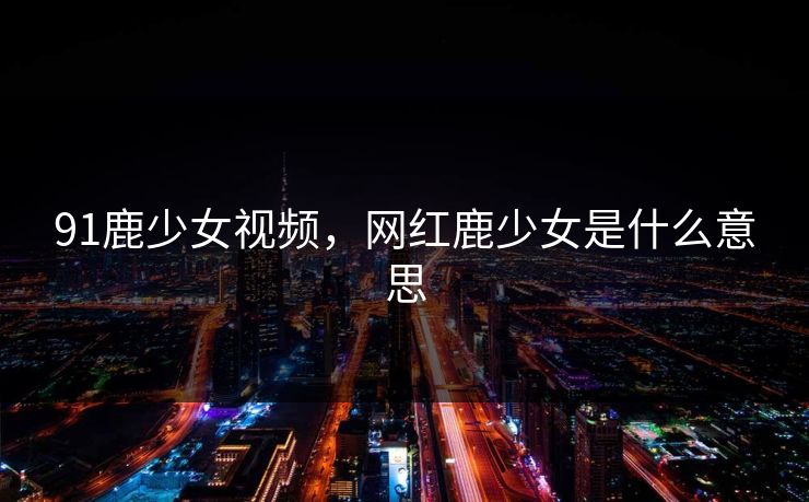 91鹿少女视频，网红鹿少女是什么意思