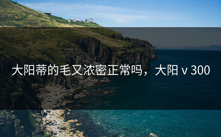大阳蒂的毛又浓密正常吗，大阳ⅴ300
