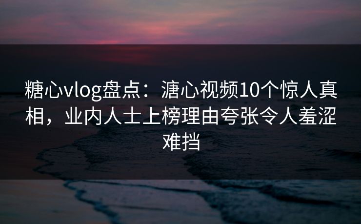 糖心vlog盘点：溏心视频10个惊人真相，业内人士上榜理由夸张令人羞涩难挡