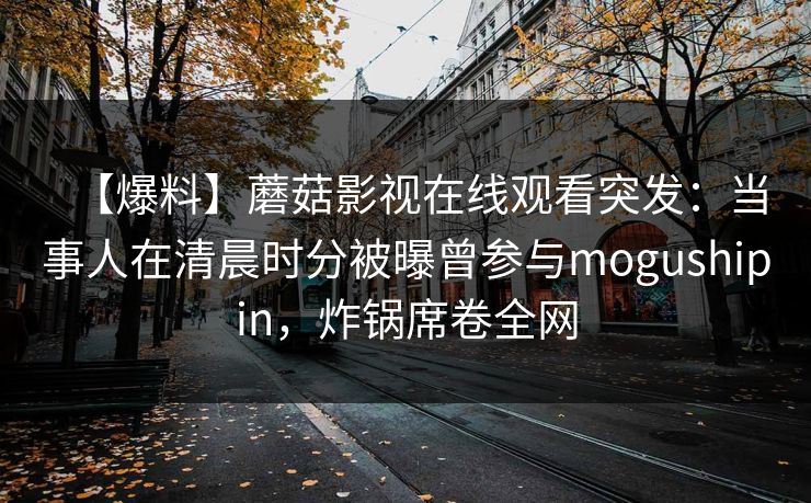 【爆料】蘑菇影视在线观看突发：当事人在清晨时分被曝曾参与mogushipin，炸锅席卷全网