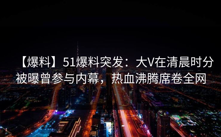 【爆料】51爆料突发：大V在清晨时分被曝曾参与内幕，热血沸腾席卷全网