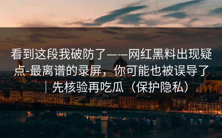 看到这段我破防了——网红黑料出现疑点-最离谱的录屏，你可能也被误导了｜先核验再吃瓜（保护隐私）