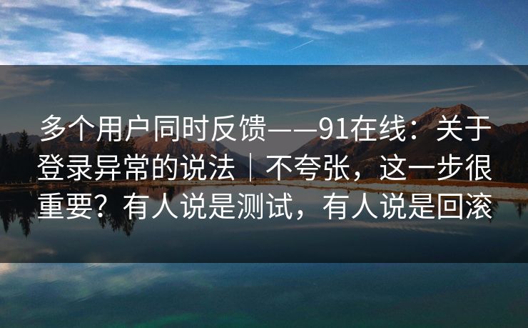 多个用户同时反馈——91在线:关于登录异常的说法|不夸张,这一步很重要?有人说是测试,有人说是回滚
