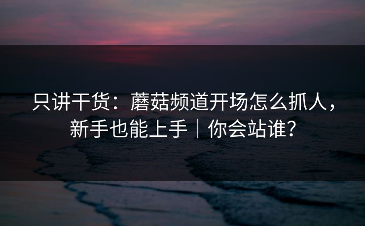 只讲干货：蘑菇频道开场怎么抓人，新手也能上手｜你会站谁？