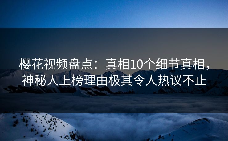 樱花视频盘点：真相10个细节真相，神秘人上榜理由极其令人热议不止