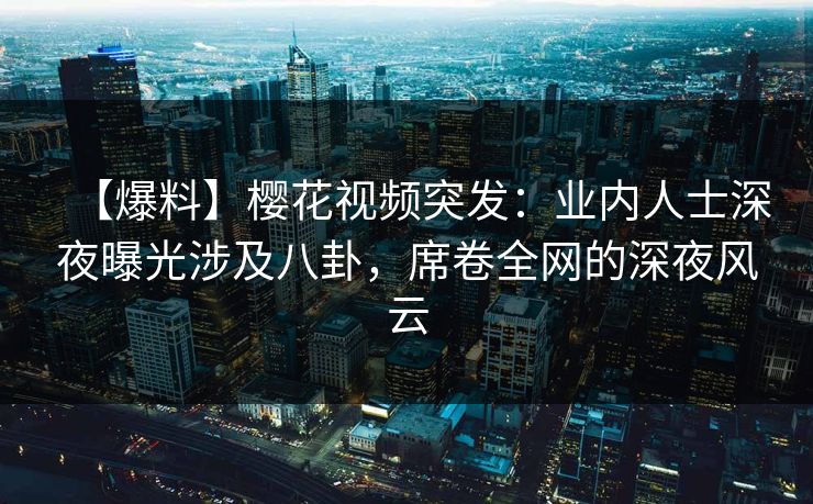 【爆料】樱花视频突发：业内人士深夜曝光涉及八卦，席卷全网的深夜风云