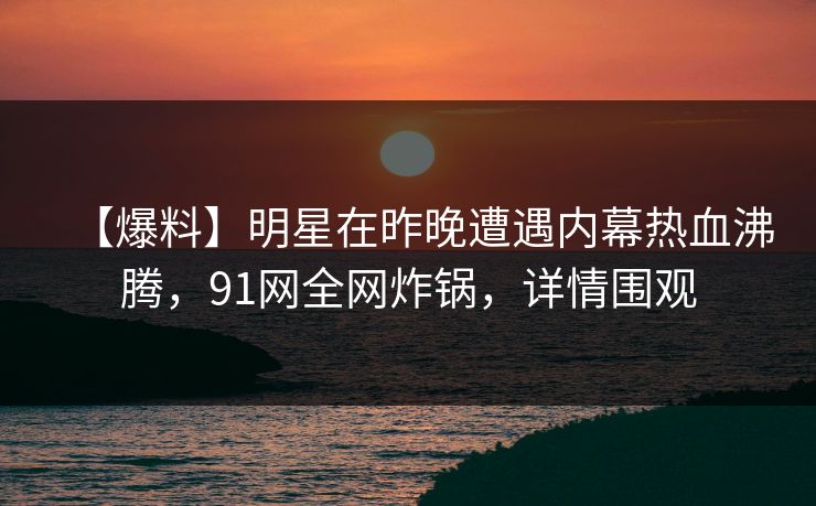 【爆料】明星在昨晚遭遇内幕热血沸腾，91网全网炸锅，详情围观