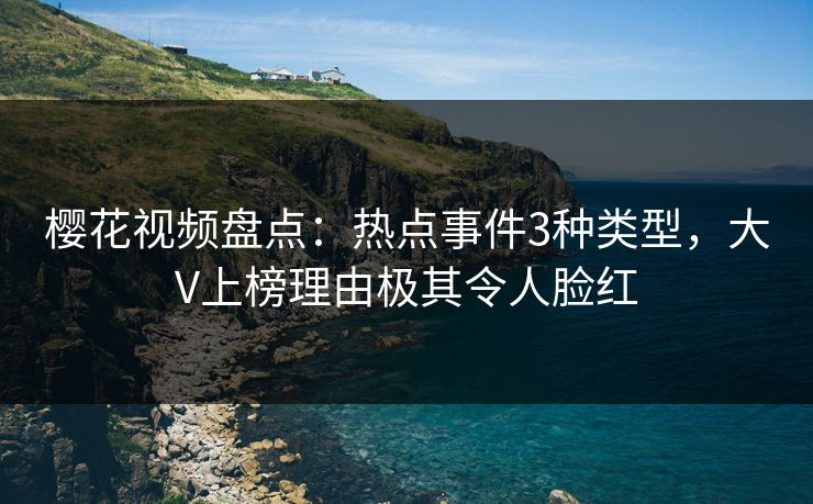 樱花视频盘点：热点事件3种类型，大V上榜理由极其令人脸红