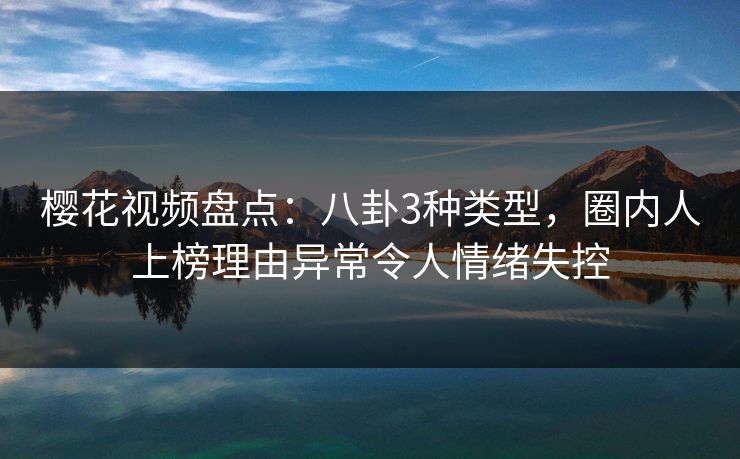 樱花视频盘点：八卦3种类型，圈内人上榜理由异常令人情绪失控