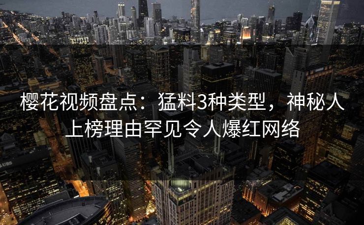 樱花视频盘点：猛料3种类型，神秘人上榜理由罕见令人爆红网络