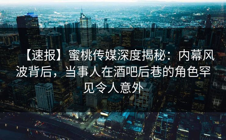 【速报】蜜桃传媒深度揭秘：内幕风波背后，当事人在酒吧后巷的角色罕见令人意外