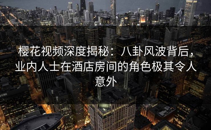 樱花视频深度揭秘：八卦风波背后，业内人士在酒店房间的角色极其令人意外