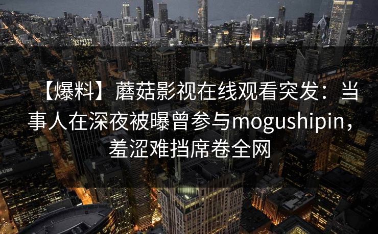 【爆料】蘑菇影视在线观看突发：当事人在深夜被曝曾参与mogushipin，羞涩难挡席卷全网