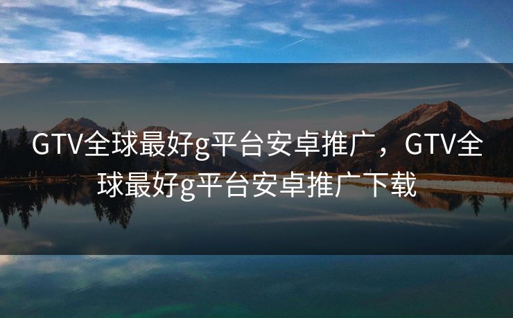 GTV全球最好g平台安卓推广，GTV全球最好g平台安卓推广下载