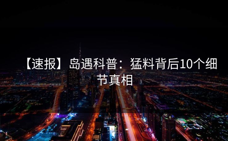 【速报】岛遇科普：猛料背后10个细节真相