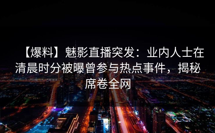 【爆料】魅影直播突发：业内人士在清晨时分被曝曾参与热点事件，揭秘席卷全网