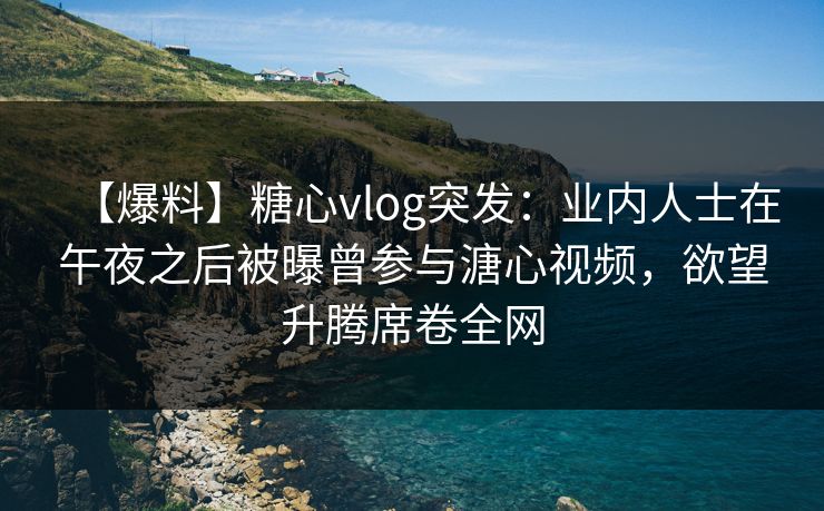 【爆料】糖心vlog突发：业内人士在午夜之后被曝曾参与溏心视频，欲望升腾席卷全网